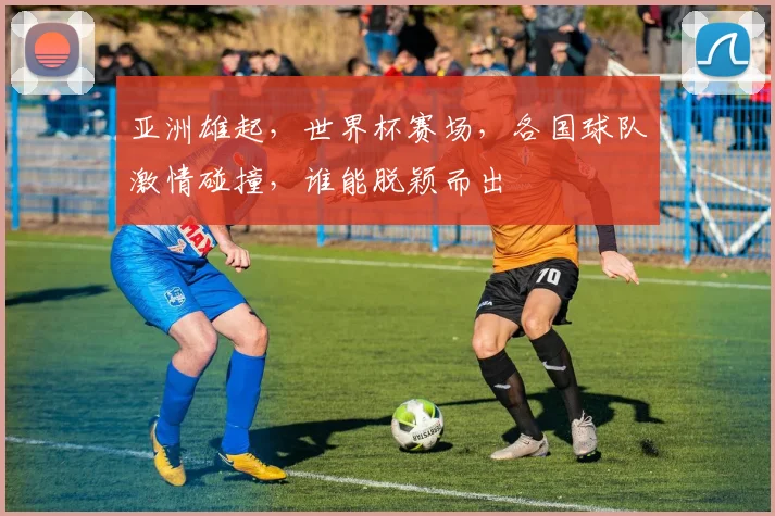 亚洲雄起，世界杯赛场，各国球队激情碰撞，谁能脱颖而出