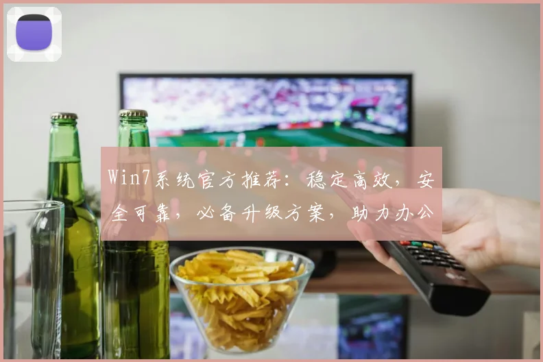 Win7系统官方推荐：稳定高效，安全可靠，必备升级方案，助力办公学习新体验