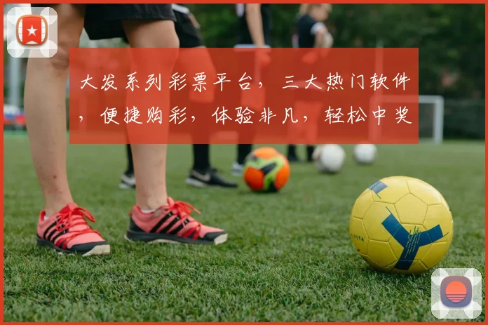 大发系列彩票平台，三大热门软件，便捷购彩，体验非凡，轻松中奖，三款必备