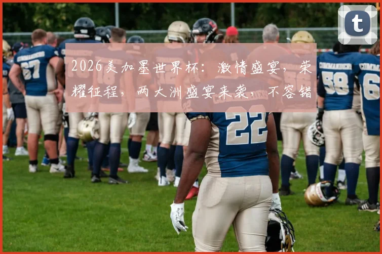 2026美加墨世界杯：激情盛宴，荣耀征程，两大洲盛宴来袭，不容错过