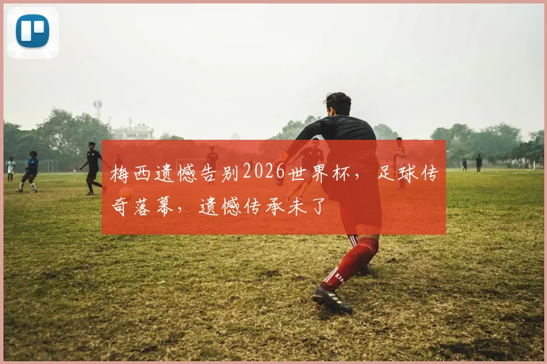 梅西遗憾告别2026世界杯，足球传奇落幕，遗憾传承未了
