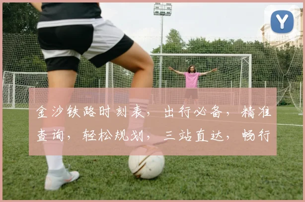 金沙铁路时刻表，出行必备，精准查询，轻松规划，三站直达，畅行无忧，体验非凡。