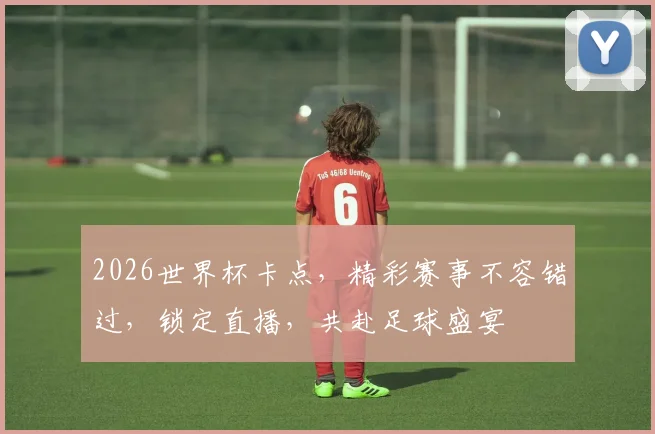 2026世界杯卡点，精彩赛事不容错过，锁定直播，共赴足球盛宴