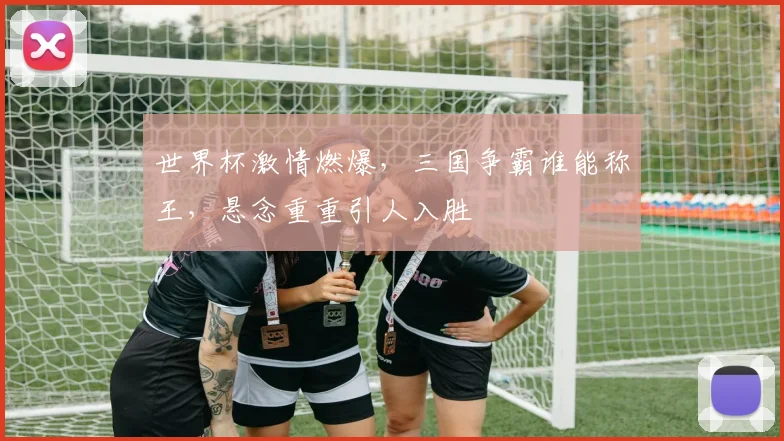 世界杯激情燃爆，三国争霸谁能称王，悬念重重引人入胜