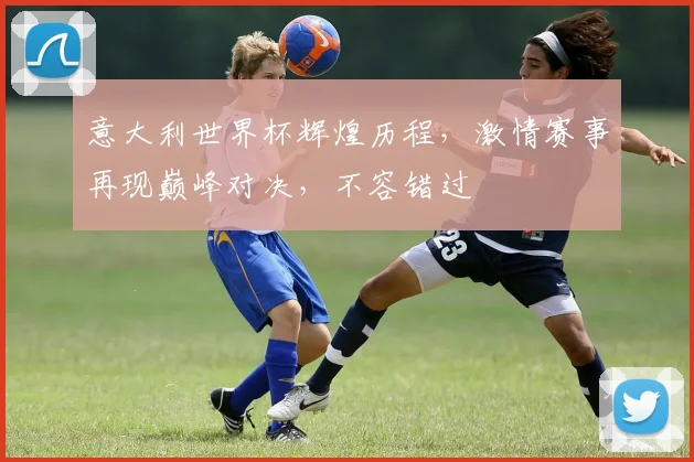 意大利世界杯辉煌历程，激情赛事再现巅峰对决，不容错过