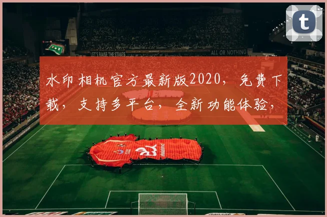 水印相机官方最新版2020，免费下载，支持多平台，全新功能体验，一触即达