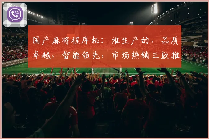 国产麻将程序机：谁生产的，品质卓越，智能领先，市场热销三款推荐，不容错过