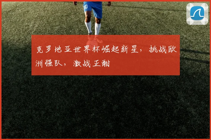 克罗地亚世界杯崛起新星，挑战欧洲强队，激战正酣